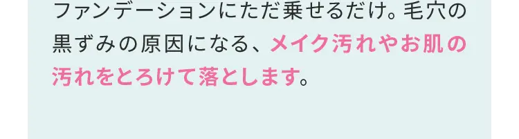 ファンデーションにただ乗せるだけ。毛穴の黒ずみの原因になる、メイク汚れやお肌の汚れをとろけて落とします。